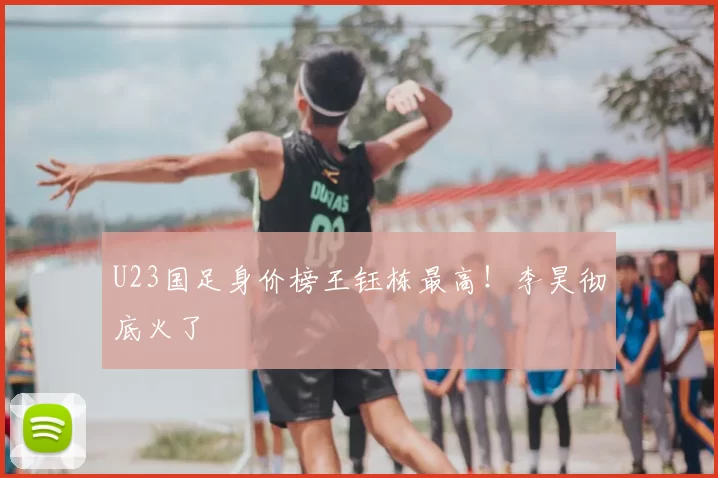 U23国足身价榜王钰栋最高！李昊彻底火了