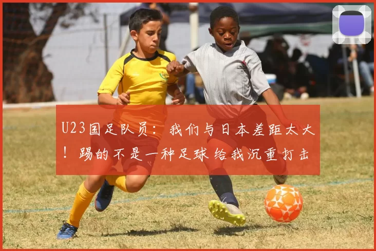 U23国足队员：我们与日本差距太大！踢的不是一种足球 给我沉重打击