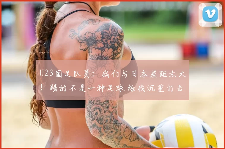 U23国足队员：我们与日本差距太大！踢的不是一种足球 给我沉重打击